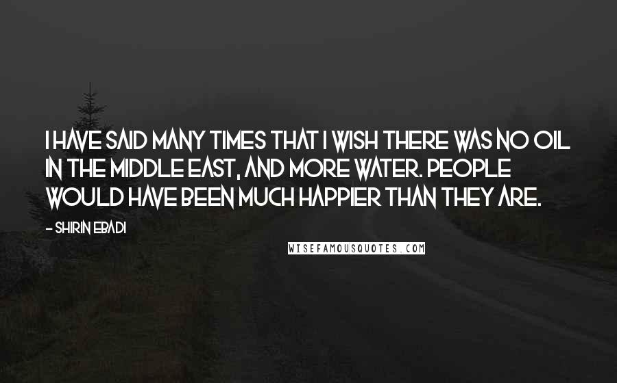 Shirin Ebadi Quotes: I have said many times that I wish there was no oil in the Middle East, and more water. People would have been much happier than they are.