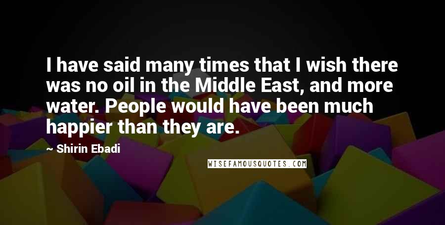 Shirin Ebadi Quotes: I have said many times that I wish there was no oil in the Middle East, and more water. People would have been much happier than they are.