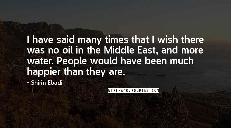 Shirin Ebadi Quotes: I have said many times that I wish there was no oil in the Middle East, and more water. People would have been much happier than they are.