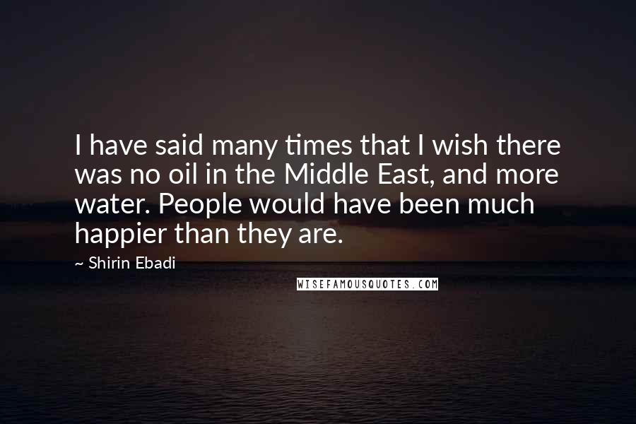 Shirin Ebadi Quotes: I have said many times that I wish there was no oil in the Middle East, and more water. People would have been much happier than they are.