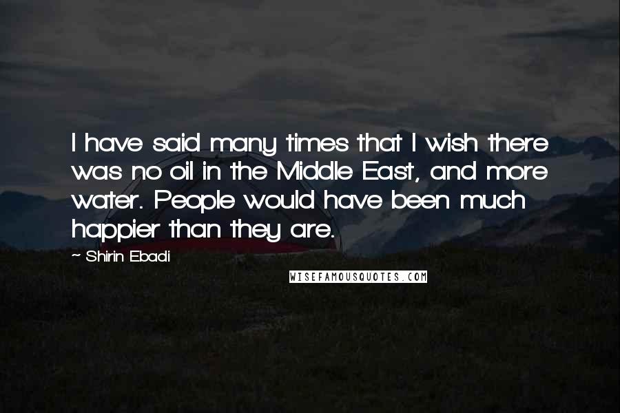 Shirin Ebadi Quotes: I have said many times that I wish there was no oil in the Middle East, and more water. People would have been much happier than they are.