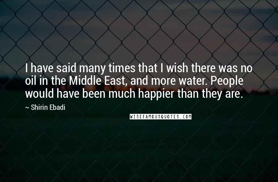 Shirin Ebadi Quotes: I have said many times that I wish there was no oil in the Middle East, and more water. People would have been much happier than they are.