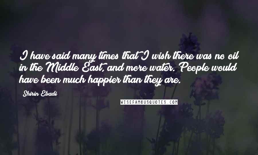 Shirin Ebadi Quotes: I have said many times that I wish there was no oil in the Middle East, and more water. People would have been much happier than they are.