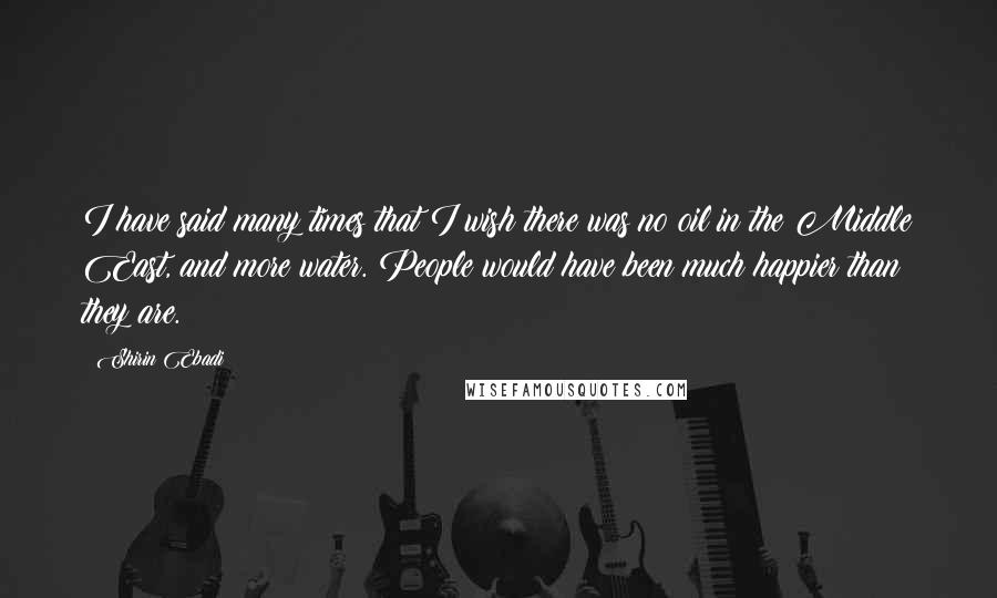 Shirin Ebadi Quotes: I have said many times that I wish there was no oil in the Middle East, and more water. People would have been much happier than they are.