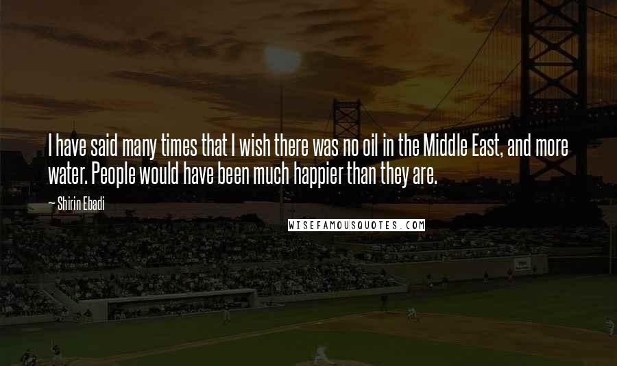 Shirin Ebadi Quotes: I have said many times that I wish there was no oil in the Middle East, and more water. People would have been much happier than they are.