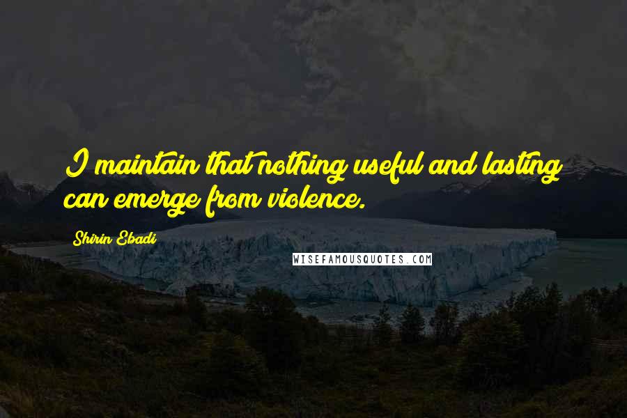 Shirin Ebadi Quotes: I maintain that nothing useful and lasting can emerge from violence.