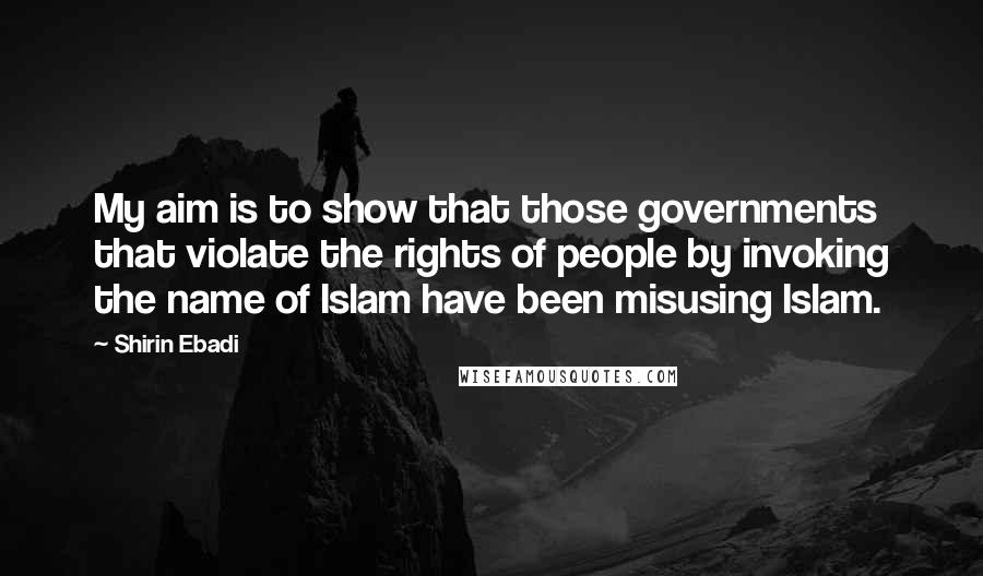 Shirin Ebadi Quotes: My aim is to show that those governments that violate the rights of people by invoking the name of Islam have been misusing Islam.