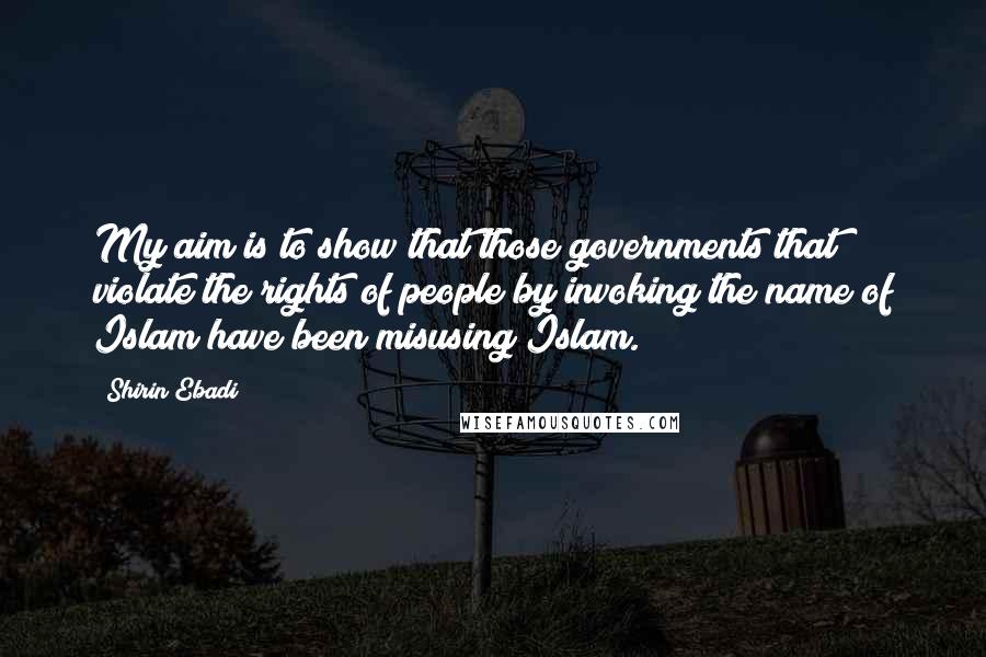Shirin Ebadi Quotes: My aim is to show that those governments that violate the rights of people by invoking the name of Islam have been misusing Islam.