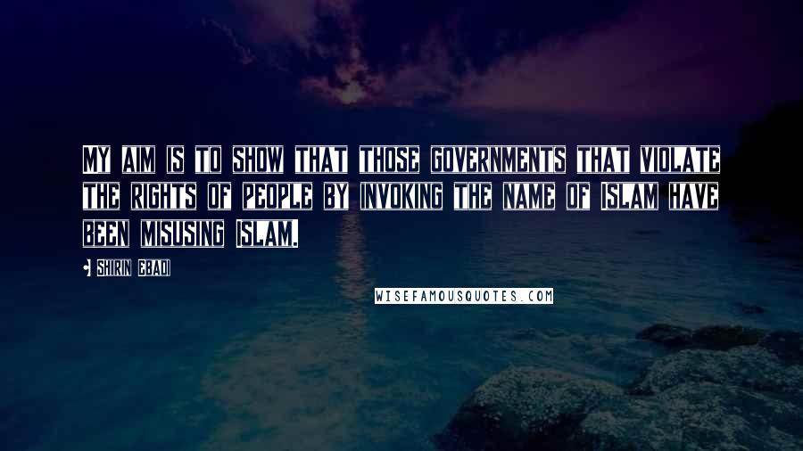 Shirin Ebadi Quotes: My aim is to show that those governments that violate the rights of people by invoking the name of Islam have been misusing Islam.