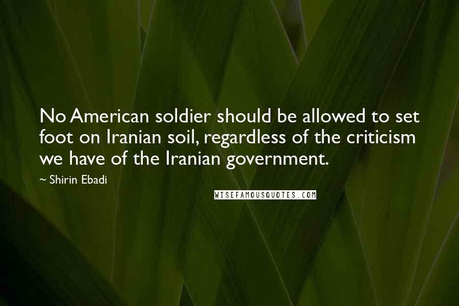 Shirin Ebadi Quotes: No American soldier should be allowed to set foot on Iranian soil, regardless of the criticism we have of the Iranian government.
