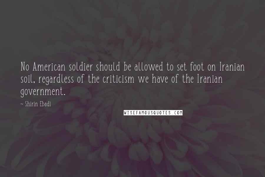 Shirin Ebadi Quotes: No American soldier should be allowed to set foot on Iranian soil, regardless of the criticism we have of the Iranian government.