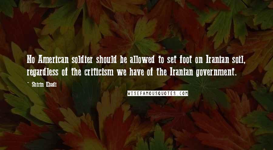 Shirin Ebadi Quotes: No American soldier should be allowed to set foot on Iranian soil, regardless of the criticism we have of the Iranian government.