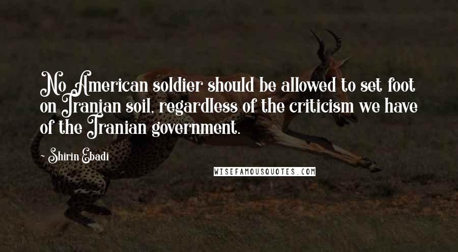 Shirin Ebadi Quotes: No American soldier should be allowed to set foot on Iranian soil, regardless of the criticism we have of the Iranian government.