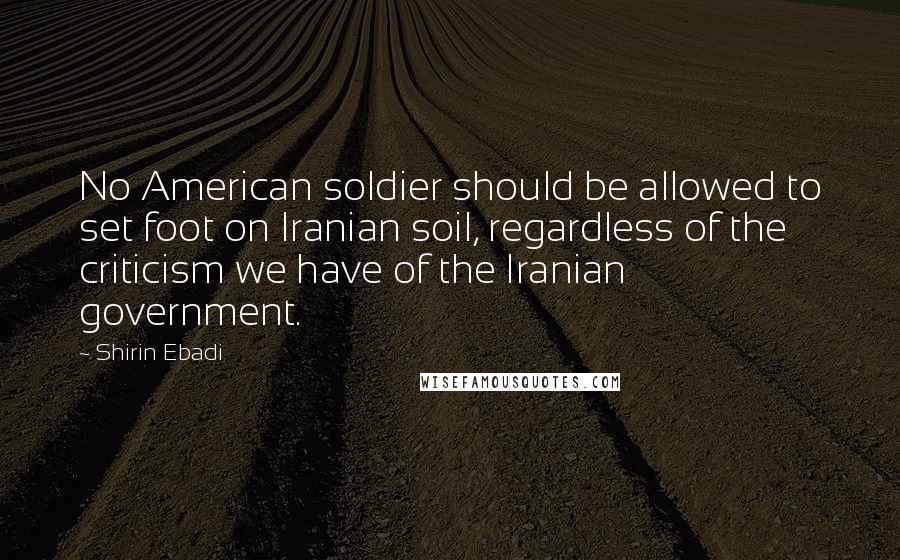 Shirin Ebadi Quotes: No American soldier should be allowed to set foot on Iranian soil, regardless of the criticism we have of the Iranian government.