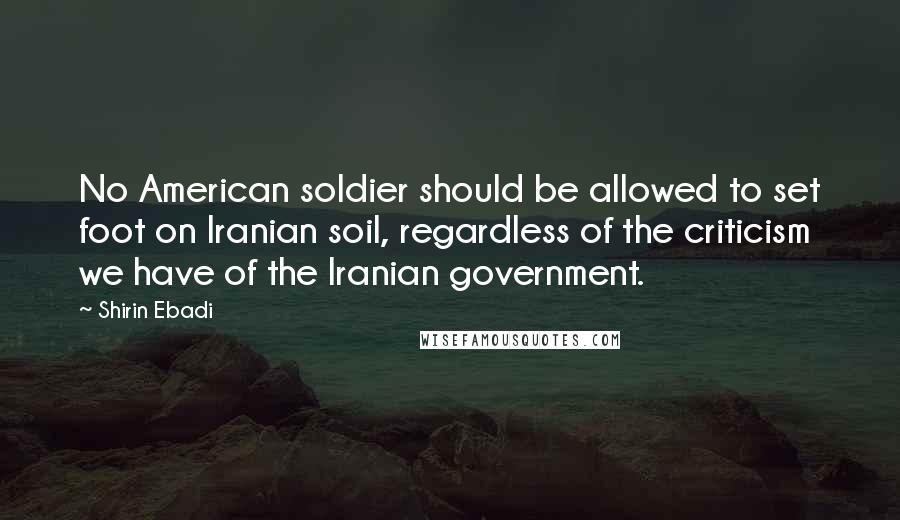 Shirin Ebadi Quotes: No American soldier should be allowed to set foot on Iranian soil, regardless of the criticism we have of the Iranian government.