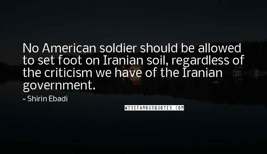 Shirin Ebadi Quotes: No American soldier should be allowed to set foot on Iranian soil, regardless of the criticism we have of the Iranian government.