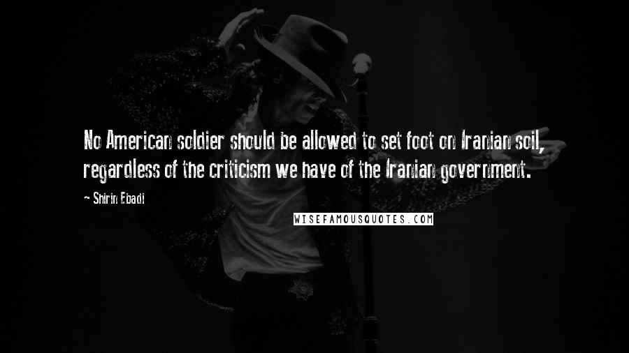 Shirin Ebadi Quotes: No American soldier should be allowed to set foot on Iranian soil, regardless of the criticism we have of the Iranian government.