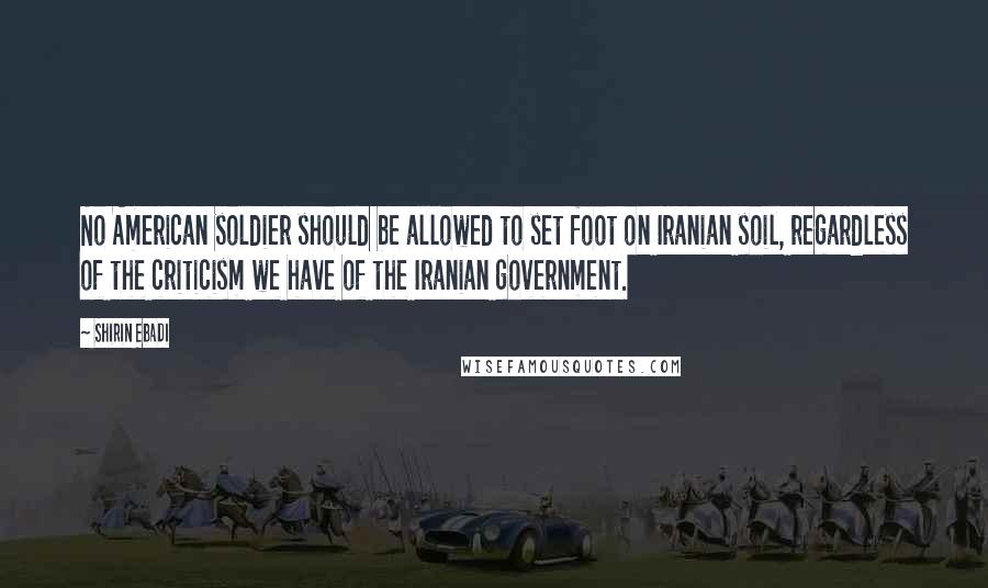 Shirin Ebadi Quotes: No American soldier should be allowed to set foot on Iranian soil, regardless of the criticism we have of the Iranian government.