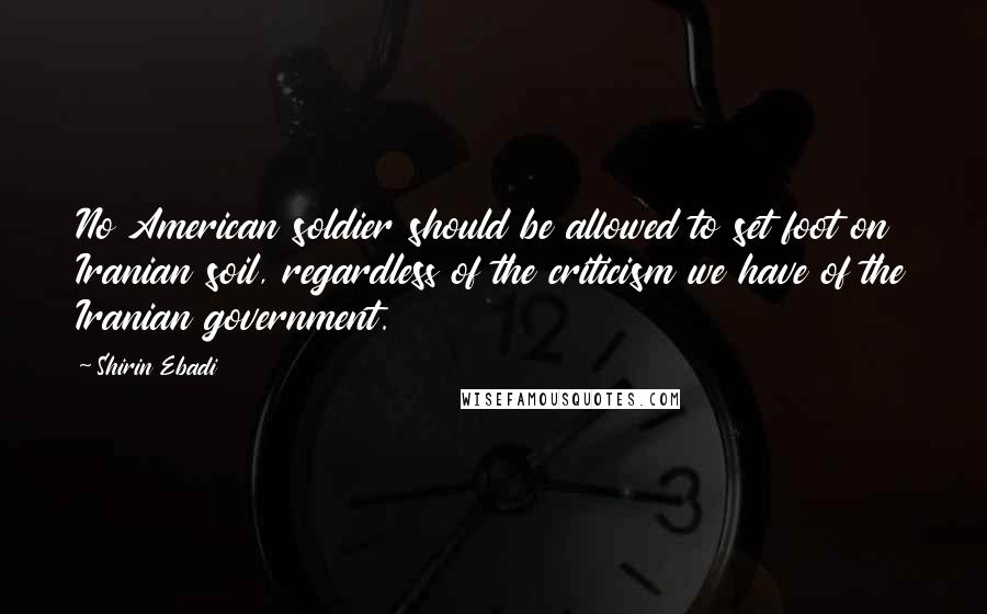 Shirin Ebadi Quotes: No American soldier should be allowed to set foot on Iranian soil, regardless of the criticism we have of the Iranian government.