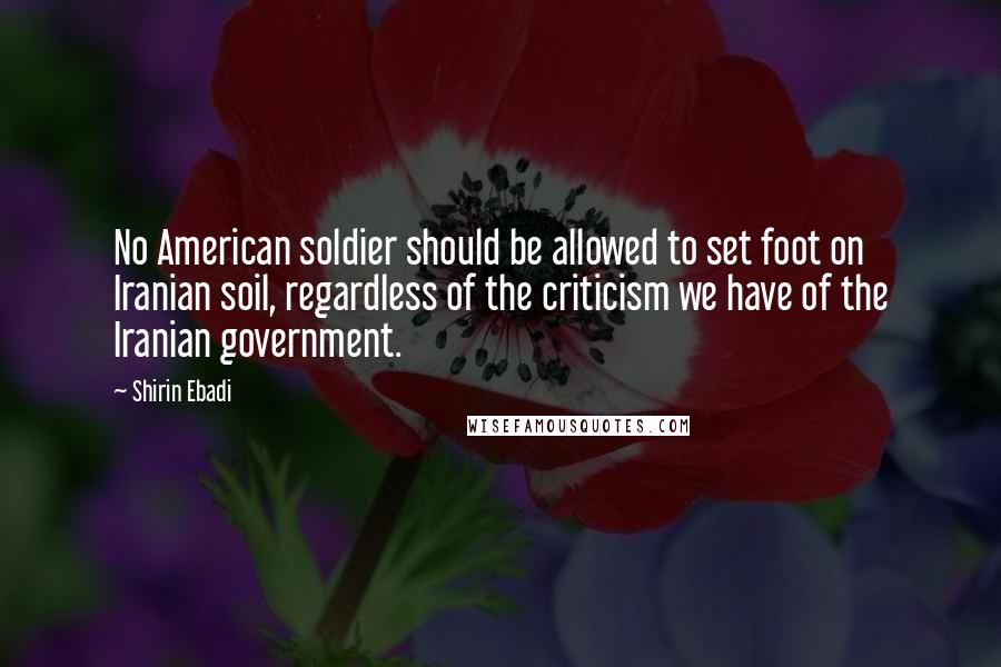 Shirin Ebadi Quotes: No American soldier should be allowed to set foot on Iranian soil, regardless of the criticism we have of the Iranian government.