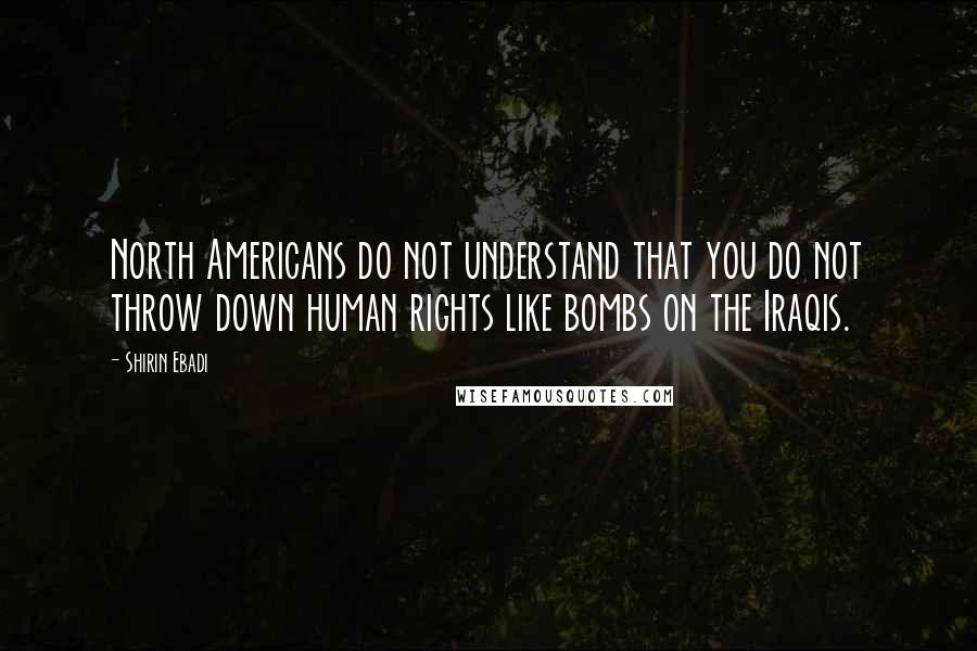 Shirin Ebadi Quotes: North Americans do not understand that you do not throw down human rights like bombs on the Iraqis.