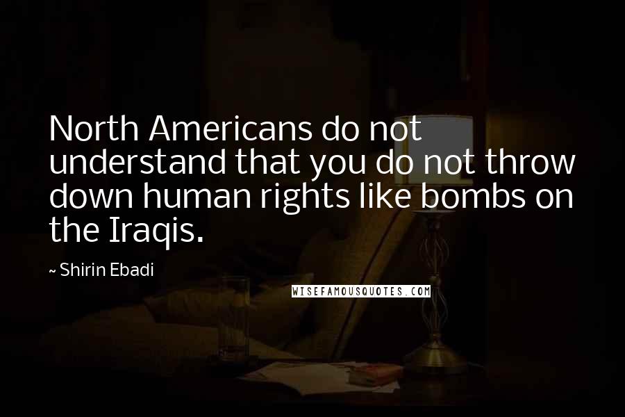 Shirin Ebadi Quotes: North Americans do not understand that you do not throw down human rights like bombs on the Iraqis.
