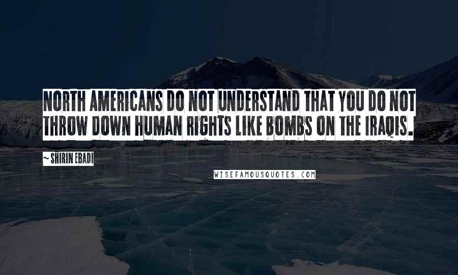Shirin Ebadi Quotes: North Americans do not understand that you do not throw down human rights like bombs on the Iraqis.