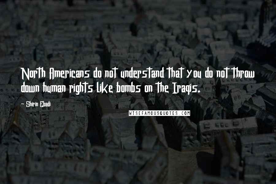 Shirin Ebadi Quotes: North Americans do not understand that you do not throw down human rights like bombs on the Iraqis.