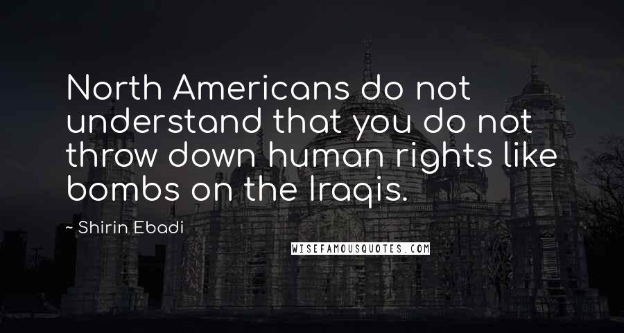 Shirin Ebadi Quotes: North Americans do not understand that you do not throw down human rights like bombs on the Iraqis.