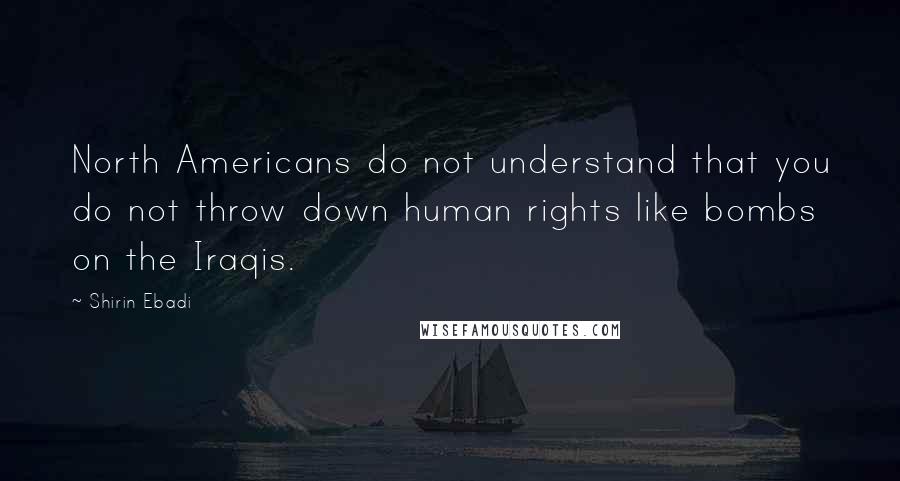 Shirin Ebadi Quotes: North Americans do not understand that you do not throw down human rights like bombs on the Iraqis.