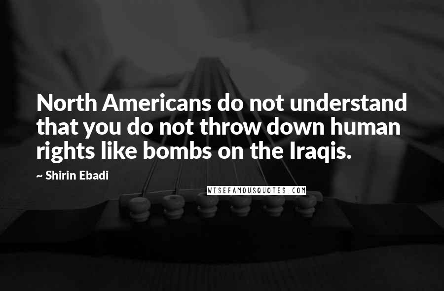 Shirin Ebadi Quotes: North Americans do not understand that you do not throw down human rights like bombs on the Iraqis.