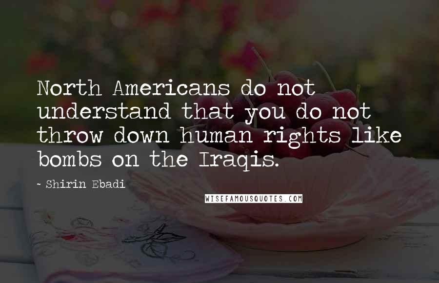 Shirin Ebadi Quotes: North Americans do not understand that you do not throw down human rights like bombs on the Iraqis.