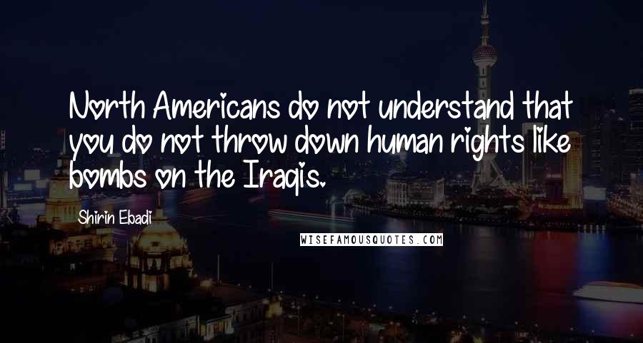 Shirin Ebadi Quotes: North Americans do not understand that you do not throw down human rights like bombs on the Iraqis.