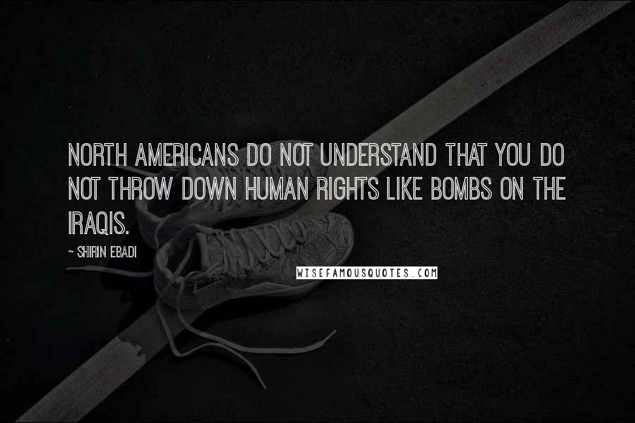 Shirin Ebadi Quotes: North Americans do not understand that you do not throw down human rights like bombs on the Iraqis.