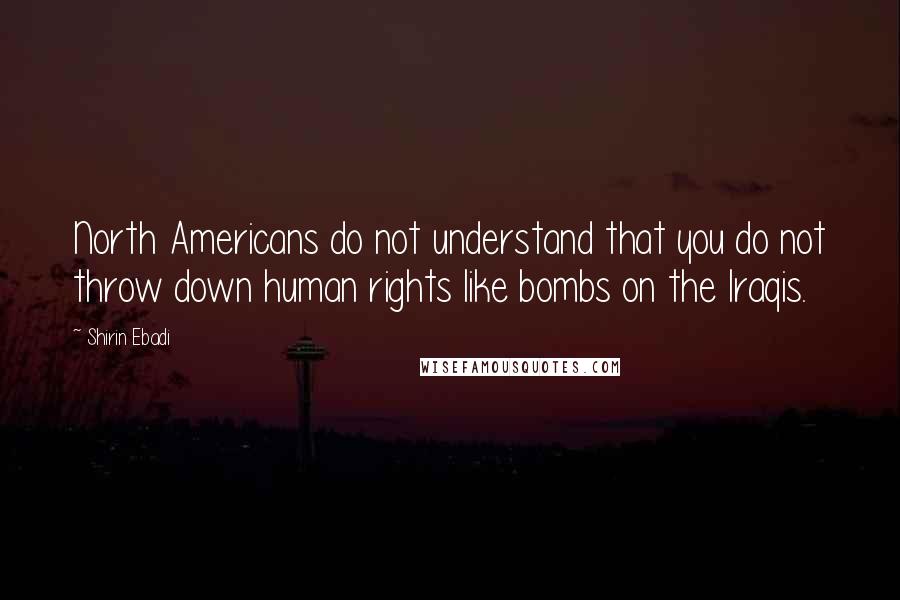 Shirin Ebadi Quotes: North Americans do not understand that you do not throw down human rights like bombs on the Iraqis.