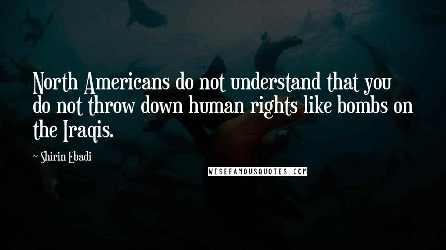 Shirin Ebadi Quotes: North Americans do not understand that you do not throw down human rights like bombs on the Iraqis.