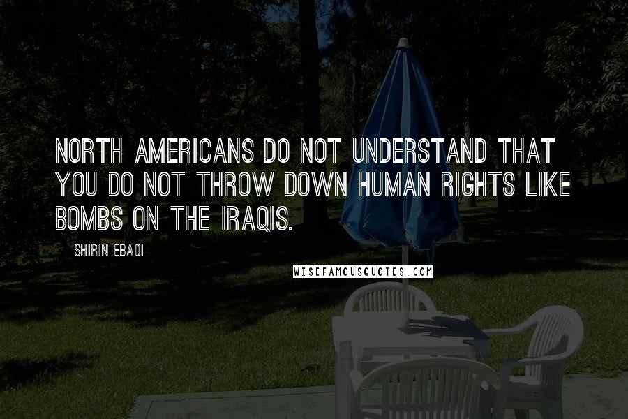 Shirin Ebadi Quotes: North Americans do not understand that you do not throw down human rights like bombs on the Iraqis.