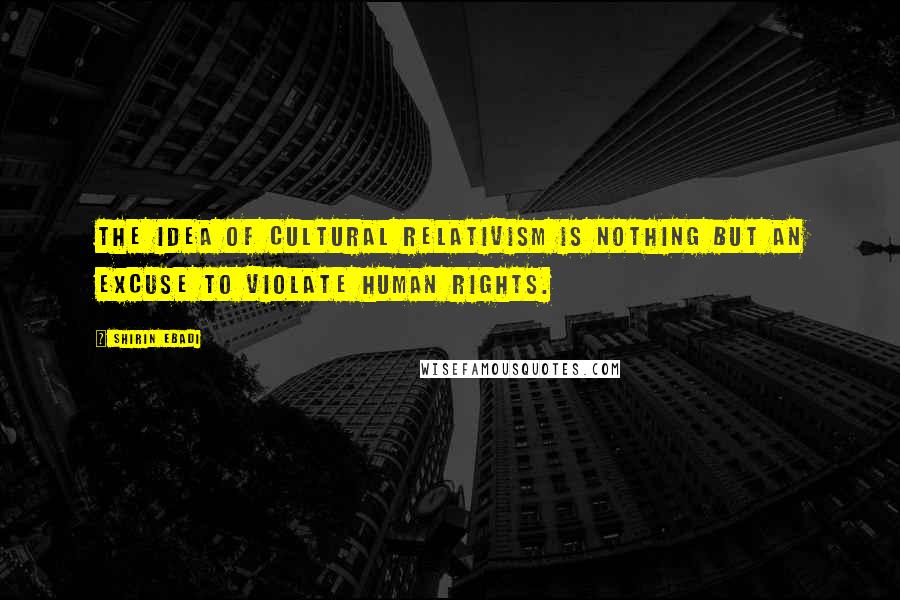 Shirin Ebadi Quotes: The idea of cultural relativism is nothing but an excuse to violate human rights.