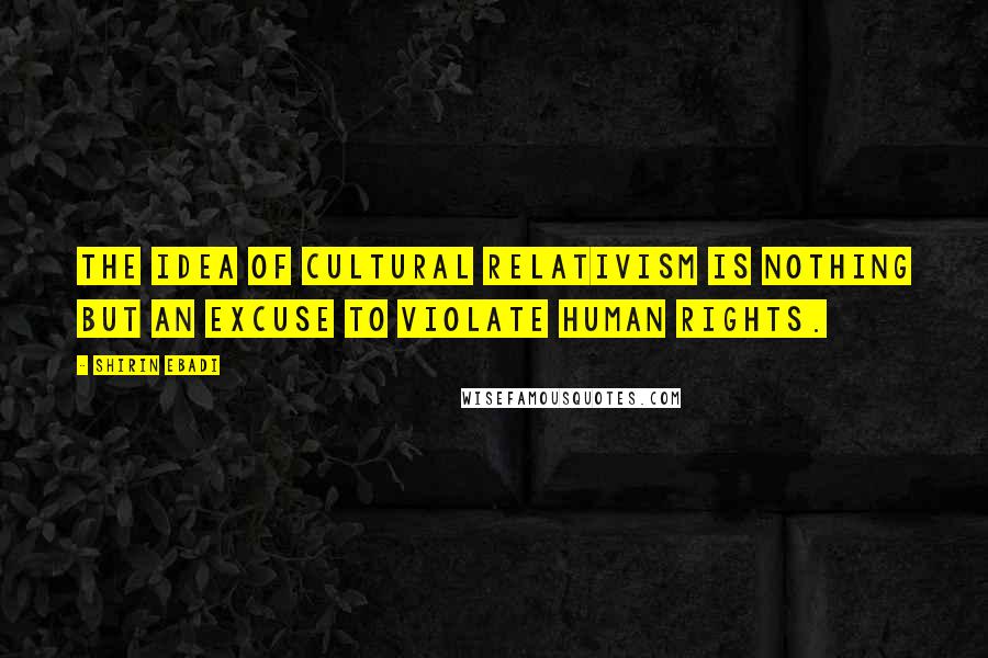 Shirin Ebadi Quotes: The idea of cultural relativism is nothing but an excuse to violate human rights.