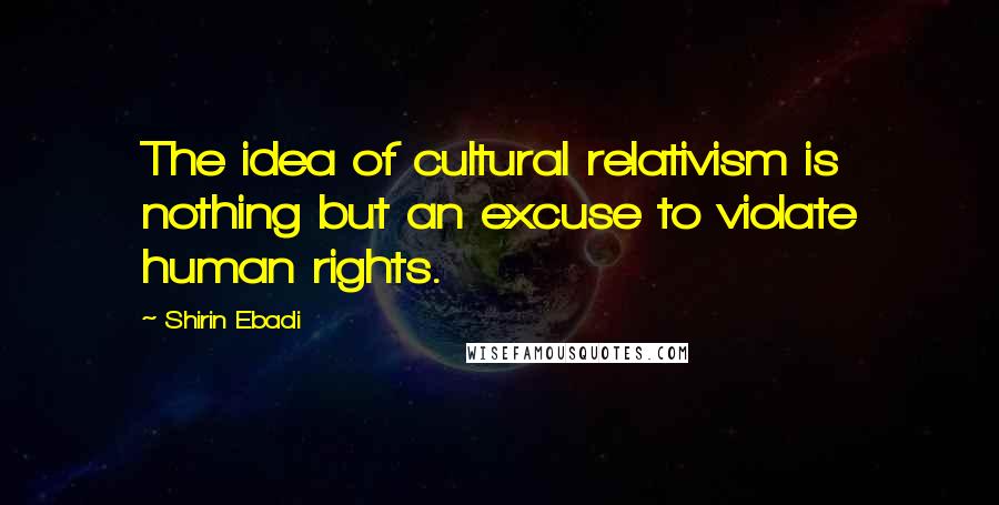 Shirin Ebadi Quotes: The idea of cultural relativism is nothing but an excuse to violate human rights.