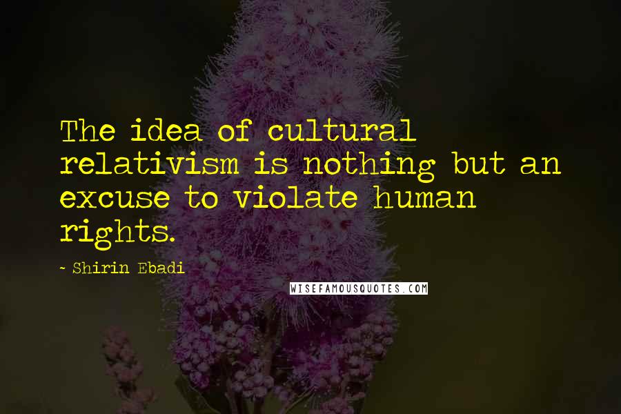 Shirin Ebadi Quotes: The idea of cultural relativism is nothing but an excuse to violate human rights.