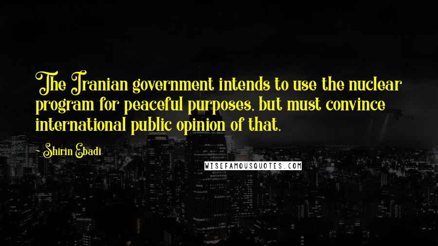 Shirin Ebadi Quotes: The Iranian government intends to use the nuclear program for peaceful purposes, but must convince international public opinion of that.