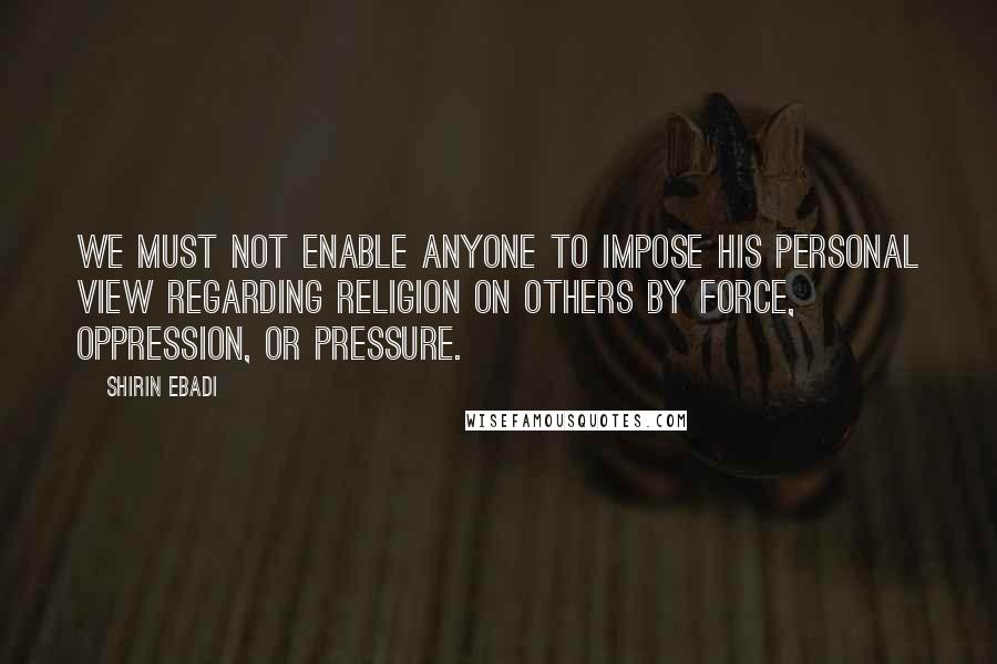 Shirin Ebadi Quotes: We must not enable anyone to impose his personal view regarding religion on others by force, oppression, or pressure.