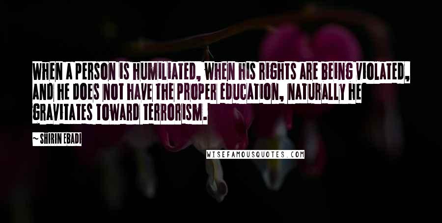 Shirin Ebadi Quotes: When a person is humiliated, when his rights are being violated, and he does not have the proper education, naturally he gravitates toward terrorism.