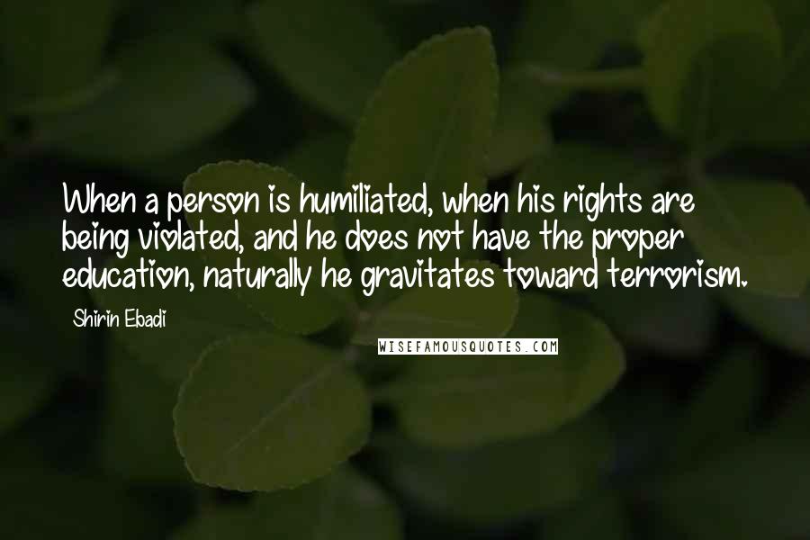 Shirin Ebadi Quotes: When a person is humiliated, when his rights are being violated, and he does not have the proper education, naturally he gravitates toward terrorism.