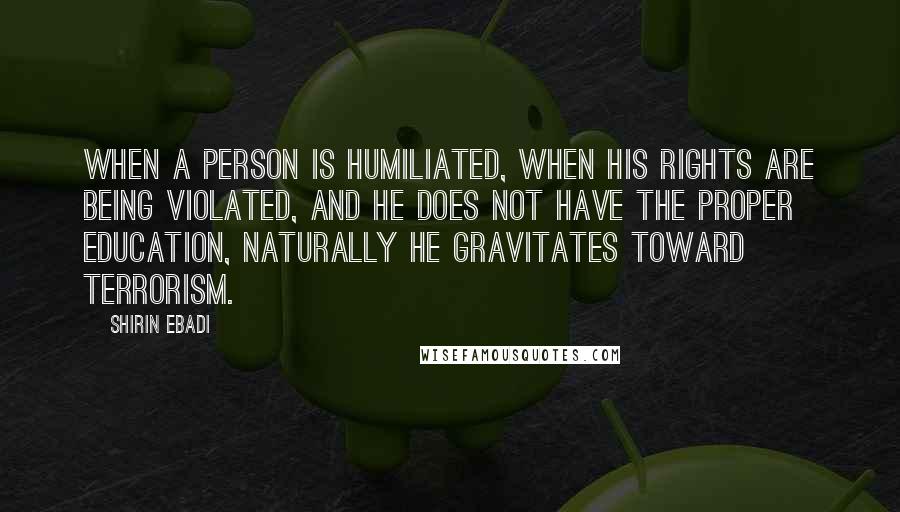 Shirin Ebadi Quotes: When a person is humiliated, when his rights are being violated, and he does not have the proper education, naturally he gravitates toward terrorism.