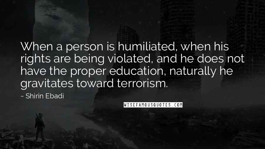 Shirin Ebadi Quotes: When a person is humiliated, when his rights are being violated, and he does not have the proper education, naturally he gravitates toward terrorism.