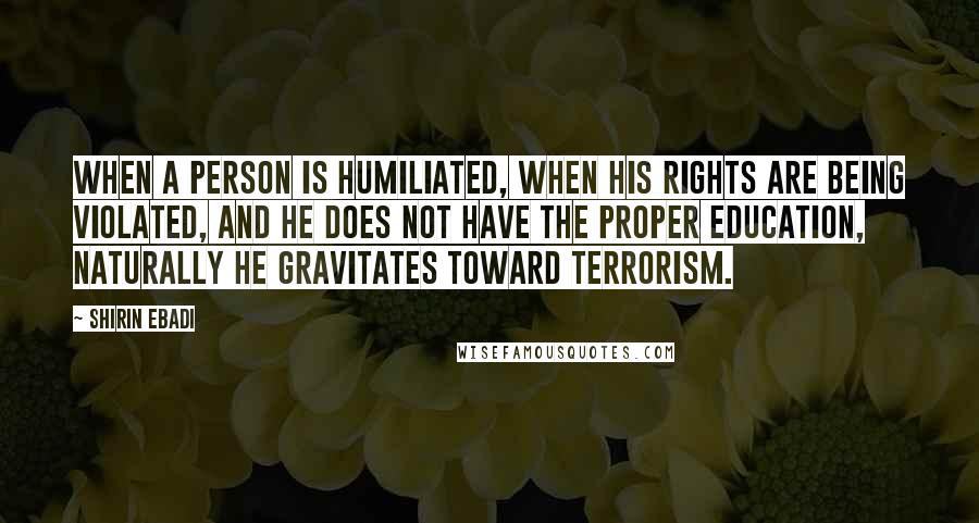 Shirin Ebadi Quotes: When a person is humiliated, when his rights are being violated, and he does not have the proper education, naturally he gravitates toward terrorism.