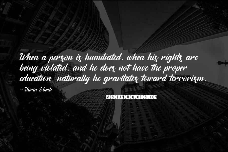 Shirin Ebadi Quotes: When a person is humiliated, when his rights are being violated, and he does not have the proper education, naturally he gravitates toward terrorism.