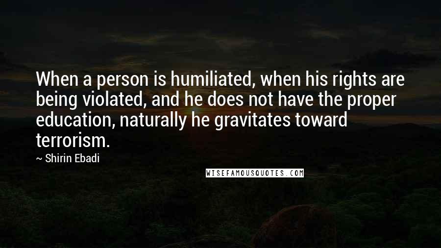 Shirin Ebadi Quotes: When a person is humiliated, when his rights are being violated, and he does not have the proper education, naturally he gravitates toward terrorism.